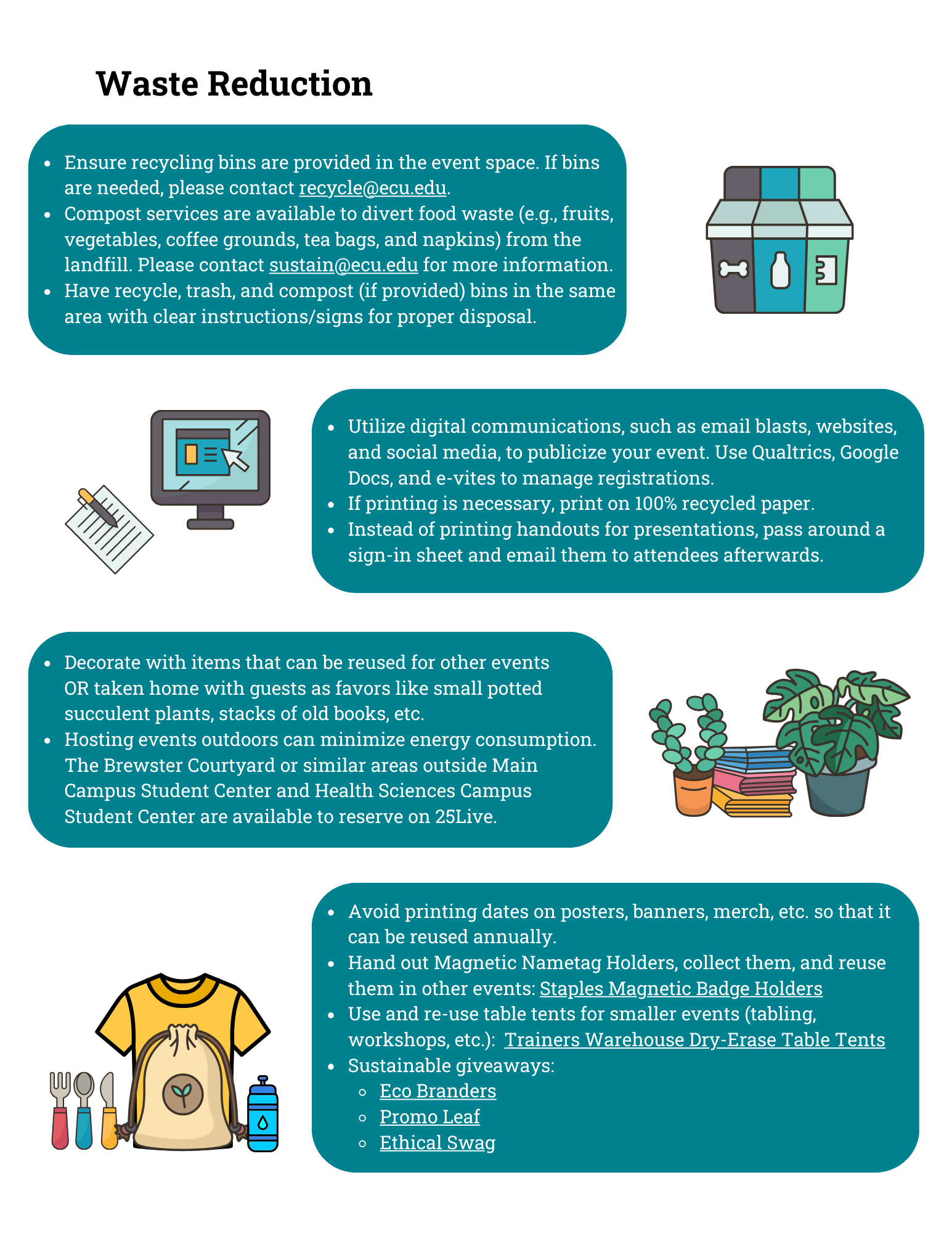 Green Events Guidelines pg. 2 Waste Reduction: Ensure recycling bins are provided in the event space. If bins are needed, please contact recycle@ecu.edu. Compost services are available to divert food waste (e.g., fruits, vegetables, coffee grounds, tea bags, and napkins) from the landfill. Please contact sustain@ecu.edu for more information. Have recycle, trash, and compost (if provided) bins in the same area with clear instructions/signs for proper disposal. Utilize digital communications, such as email blasts, websites, and social media, to publicize your event. Use Qualtrics, Google Docs, and e-vites to manage registrations. If printing is necessary, print on 100% recycled paper. Instead of printing handouts for presentations, pass around a sign-in sheet and email them to attendees afterwards. Decorate with items that can be reused for other events OR taken home with guests as favors like small potted succulent plants, stacks of old books, etc. Hosting events outdoors can minimize energy consumption. The Brewster Courtyard or similar areas outside Main Campus Student Center and Health Sciences Campus Student Center are available to reserve on 25Live. Avoid printing dates on posters, banners, merch, etc. so that it can be reused annually. Hand out Magnetic Nametag Holders, collect them, and reuse them in other events: Staples Magnetic Badge Holders Use and re-use table tents for smaller events (tabling, workshops, etc.): Trainers Warehouse Dry-Erase Table Tents Sustainable giveaways: Eco Branders Promo Leaf Ethical Swag