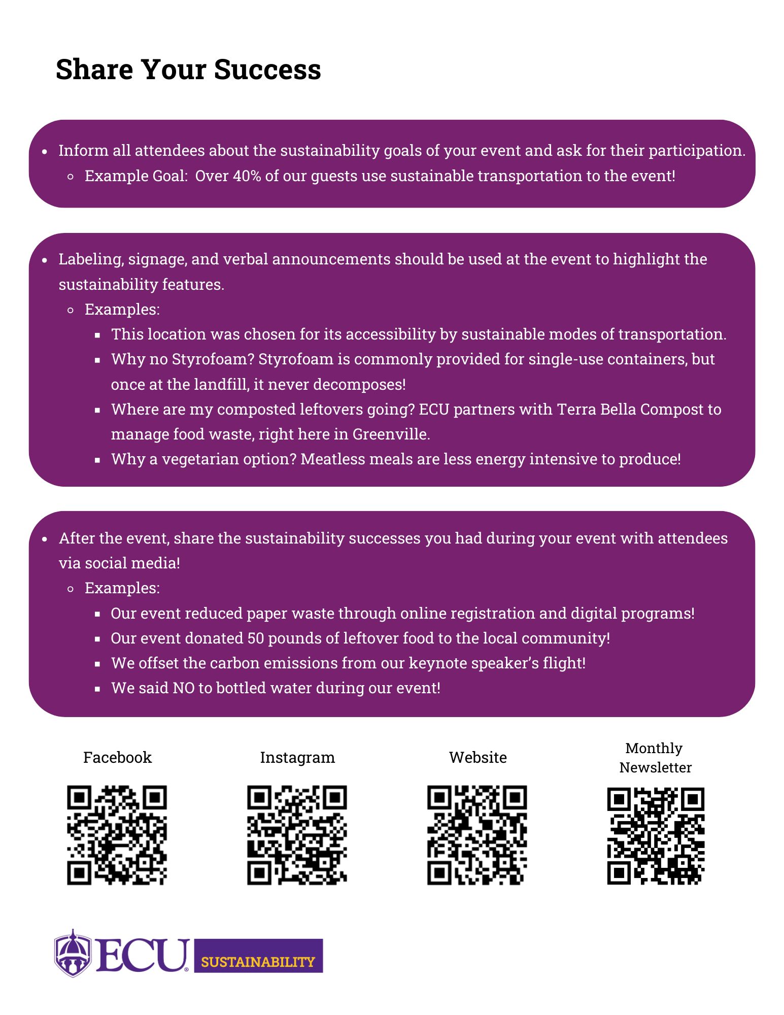 Green Event Guidelines pg. 4 Share your success: Inform all attendees about the sustainability goals of your event and ask for their participation. Example Goal: Over 40% of our guests use sustainable transportation to the event! Labeling, signage, and verbal announcements should be used at the event to highlight the sustainability features. Examples: This location was chosen for its accessibility by sustainable modes of transportation. Why no Styrofoam? Styrofoam is commonly provided for single-use containers, but once at the landfill, it never decomposes! Where are my composted leftovers going? ECU partners with Terra Bella Compost to manage food waste, right here in Greenville. Why a vegetarian option? Meatless meals are less energy intensive to produce! After the event, share the sustainability successes you had during your event with attendees via social media! Examples: Our event reduced paper waste through online registration and digital programs! Our event donated 50 pounds of leftover food to the local community! We offset the carbon emissions from our keynote speaker’s flight! We said NO to bottled water during our event! The bottom of the page has four QR codes for the following: ECU Sustainability's Facebook, ECU Sustainability's Instagram, ECU Sustainability's website, and ECU Sustainability's monthly newsletter signup