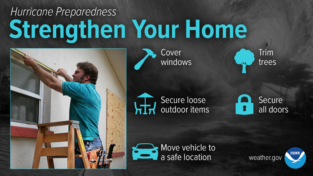 Hurricane Preparedness: Strengthen Your Home. Cover windows, trim trees, secure loose outdoor items, secure all doors, and move vehicles to a safe location