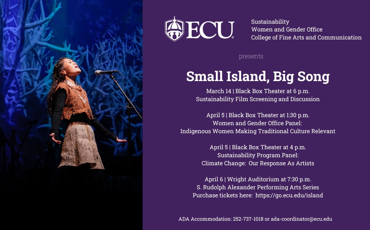 ECU Sustainability, Women and Gender Office, and College of Fine Arts and Communication Presents Small Island, Big Song. March 14 Black Box Theater at 6pm Sustainability Film Screening and Discussion, April 5 Black Box Theater at 1:30 pm Women and Gender Office Panel: Indigenous women making traditional culture relevant, April 5 Black Box Theater at 4 pm Sustainability Program panel: Climate change: our response as artists April 6 Wright Auditorium at 7:3pm S. Rudolph Alexander Performing Arts Series. Ticket Purchase link below Picture. ADA Accommodation: 252-737-1018 or ada-coordinator@ecu.edu