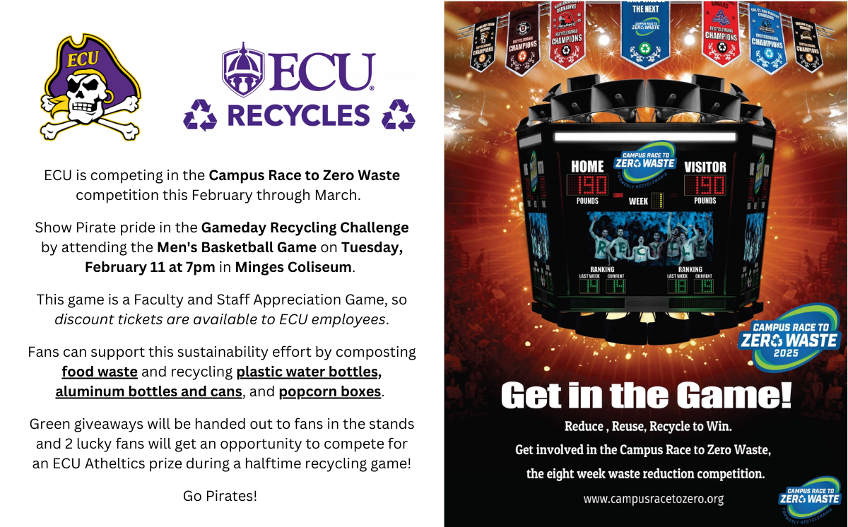 ECU is competing in the Campus Race to Zero Waste competition this February through March.  

Show Pirate pride in the Gameday Recycling Challenge by attending the Men's Basketball Game on Tuesday, February 11 at 7pm in Minges Coliseum. 

This game is a Faculty and Staff Appreciation Game, so discount tickets are available to ECU employees.​
​
Fans can support this sustainability effort by composting food waste and recycling plastic water bottles, aluminum bottles and cans, and popcorn boxes. 

Green giveaways will be handed out to fans in the stands and 2 lucky fans will get an opportunity to compete for an ECU Atheltics prize during a halftime recycling game!​
​
Go Pirates! 