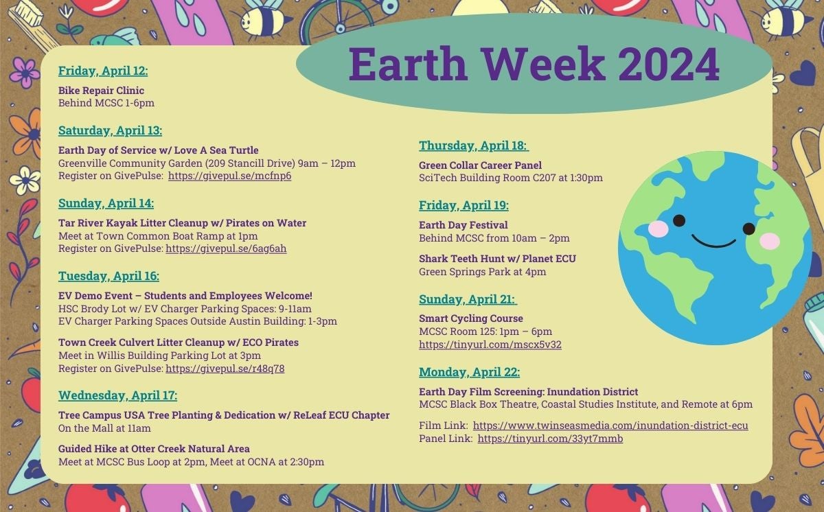 Earth Week 2024:

Friday, April 12:

Bike Repair Clinic
Behind MCSC 1-6pm

Saturday, April 13:

Earth Day of Service w/ Love A Sea Turtle 
Greenville Community Garden (209 Stancill Drive) 9am – 12pm 
Register on GivePulse:  https://givepul.se/mcfnp6 

Sunday, April 14:

Tar River Kayak Litter Cleanup w/ Pirates on Water 
Meet at Town Common Boat Ramp at 1pm 
Register on GivePulse: https://givepul.se/6ag6ah

Tuesday, April 16:

EV Demo Event – Students and Employees Welcome! 
HSC Brody Lot w/ EV Charger Parking Spaces: 9-11am 
EV Charger Parking Spaces Outside Austin Building: 1-3pm 

Town Creek Culvert Litter Cleanup w/ ECO Pirates 
Meet in Willis Building Parking Lot at 3pm 
Register on GivePulse: https://givepul.se/r48q78

Wednesday, April 17:

Tree Campus USA Tree Planting & Dedication w/ ReLeaf ECU Chapter 
On the Mall at 11am 

Guided Hike at Otter Creek Natural Area 
Meet at MCSC Bus Loop at 2pm, Meet at OCNA at 2:30pm
Thursday, April 18: 

Green Collar Career Panel 
SciTech Building Room C207 at 1:30pm 

Friday, April 19:

Earth Day Festival 
Behind MCSC from 10am – 2pm

Shark Teeth Hunt w/ Planet ECU 
Green Springs Park at 4pm  

Sunday, April 21: 

Smart Cycling Course  
MCSC Room 125: 1pm – 6pm 
https://tinyurl.com/mscx5v32  

Monday, April 22:

Earth Day Film Screening: Inundation District 
MCSC Black Box Theatre, Coastal Studies Institute, and Remote at 6pm

Film Link:  https://www.twinseasmedia.com/inundation-district-ecu 
Panel Link:  https://tinyurl.com/33yt7mmb 
