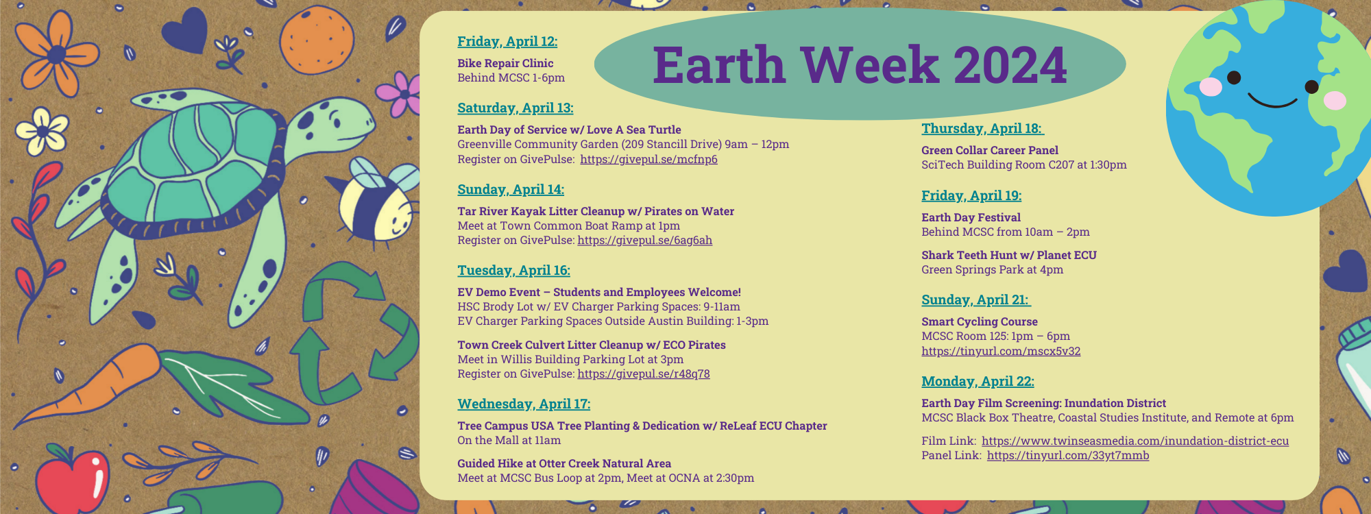 Earth Week 2024: Friday, April 12: Bike Repair Clinic Behind MCSC 1-6pm Saturday, April 13: Earth Day of Service w/ Love A Sea Turtle Greenville Community Garden (209 Stancill Drive) 9am – 12pm Register on GivePulse: https://givepul.se/mcfnp6 Sunday, April 14: Tar River Kayak Litter Cleanup w/ Pirates on Water Meet at Town Common Boat Ramp at 1pm Register on GivePulse: https://givepul.se/6ag6ah Tuesday, April 16: EV Demo Event – Students and Employees Welcome! HSC Brody Lot w/ EV Charger Parking Spaces: 9-11am EV Charger Parking Spaces Outside Austin Building: 1-3pm Town Creek Culvert Litter Cleanup w/ ECO Pirates Meet in Willis Building Parking Lot at 3pm Register on GivePulse: https://givepul.se/r48q78 Wednesday, April 17: Tree Campus USA Tree Planting & Dedication w/ ReLeaf ECU Chapter On the Mall at 11am Guided Hike at Otter Creek Natural Area Meet at MCSC Bus Loop at 2pm, Meet at OCNA at 2:30pm Thursday, April 18: Green Collar Career Panel SciTech Building Room C207 at 1:30pm Friday, April 19: Earth Day Festival Behind MCSC from 10am – 2pm Shark Teeth Hunt w/ Planet ECU Green Springs Park at 4pm Sunday, April 21: Smart Cycling Course MCSC Room 125: 1pm – 6pm https://tinyurl.com/mscx5v32 Monday, April 22: Earth Day Film Screening: Inundation District MCSC Black Box Theatre, Coastal Studies Institute, and Remote at 6pm Film Link: https://www.twinseasmedia.com/inundation-district-ecu Panel Link: https://tinyurl.com/33yt7mmb