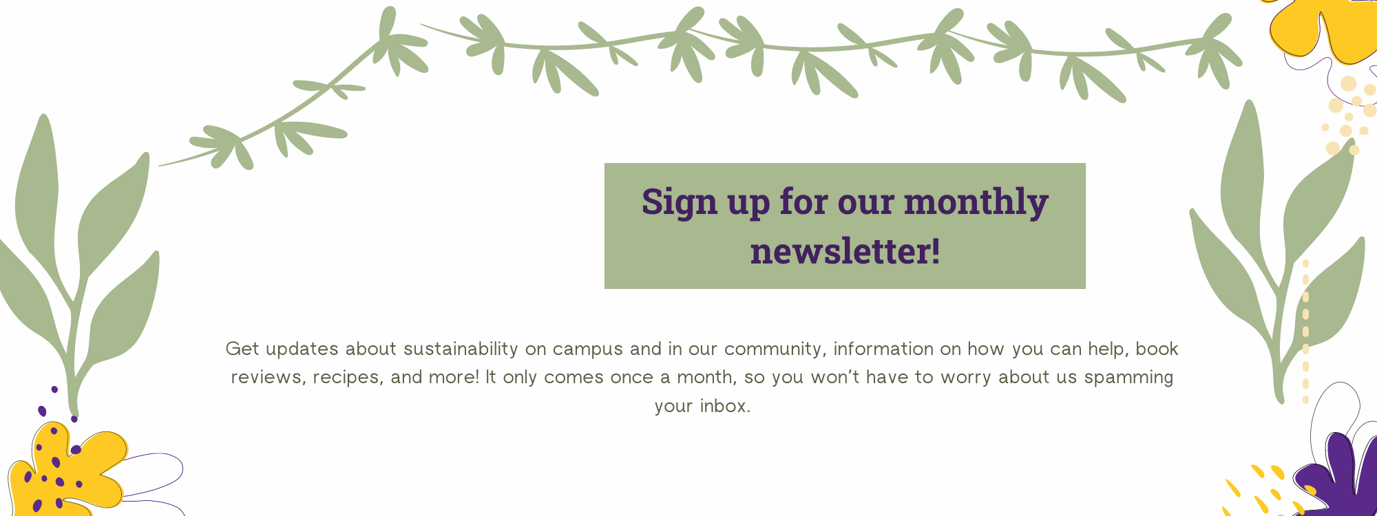 Sign up for our monthly newsletter! Get updates about sustainability on campus and in our community, information on how you can help, book reviews, recipes, and more! It only comes once a month, so you won’t have to worry about us spamming your inbox.
